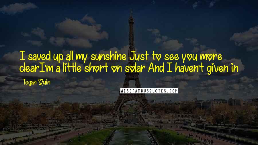 Tegan Quin Quotes: I saved up all my sunshine Just to see you more clearI'm a little short on solar And I haven't given in