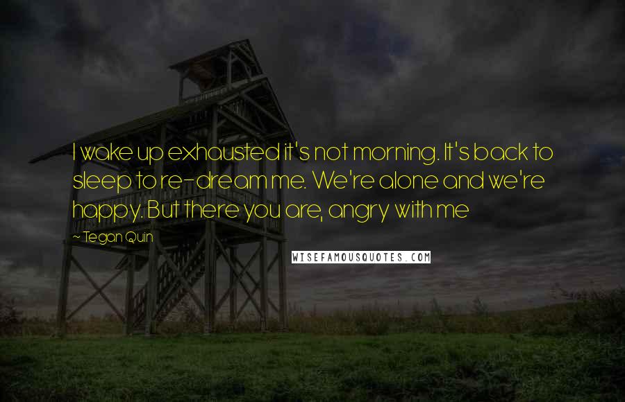 Tegan Quin Quotes: I wake up exhausted it's not morning. It's back to sleep to re-dream me. We're alone and we're happy. But there you are, angry with me