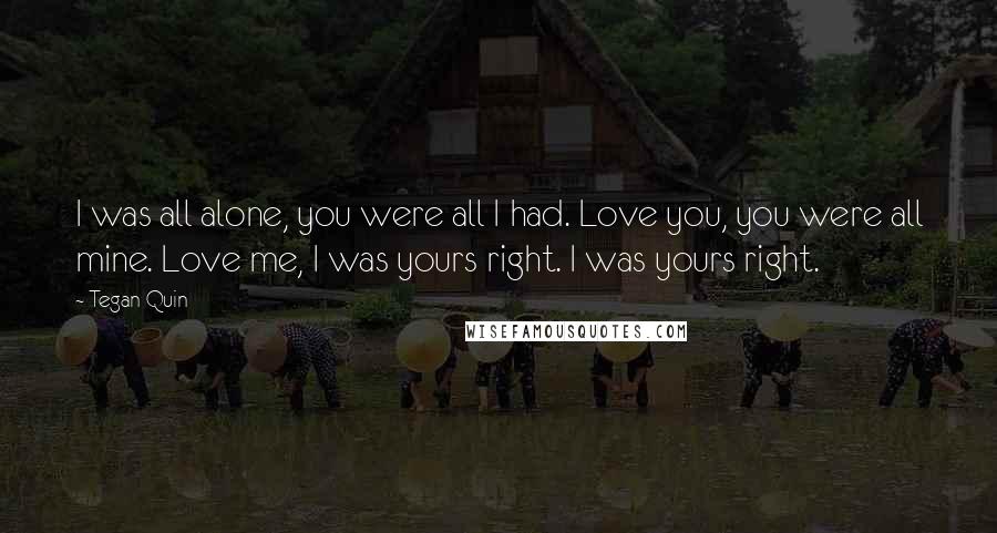 Tegan Quin Quotes: I was all alone, you were all I had. Love you, you were all mine. Love me, I was yours right. I was yours right.