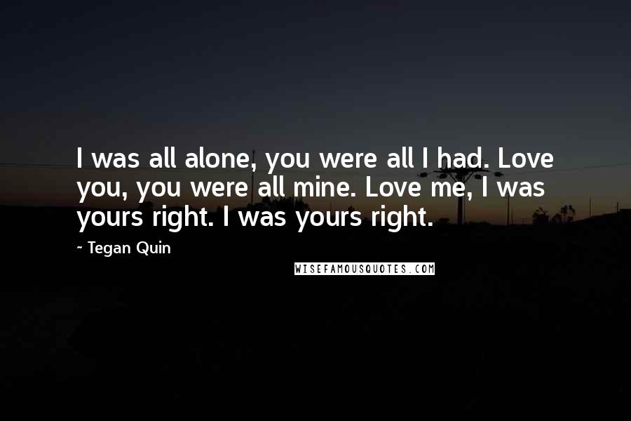 Tegan Quin Quotes: I was all alone, you were all I had. Love you, you were all mine. Love me, I was yours right. I was yours right.