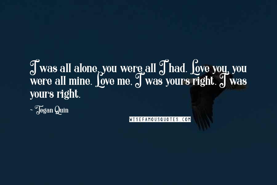 Tegan Quin Quotes: I was all alone, you were all I had. Love you, you were all mine. Love me, I was yours right. I was yours right.