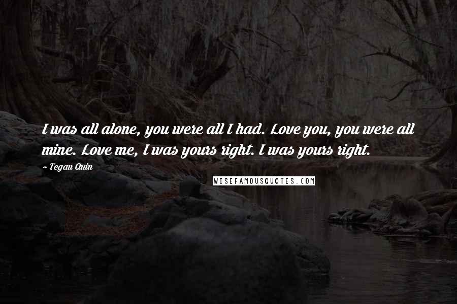 Tegan Quin Quotes: I was all alone, you were all I had. Love you, you were all mine. Love me, I was yours right. I was yours right.