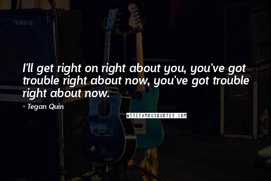 Tegan Quin Quotes: I'll get right on right about you, you've got trouble right about now, you've got trouble right about now.