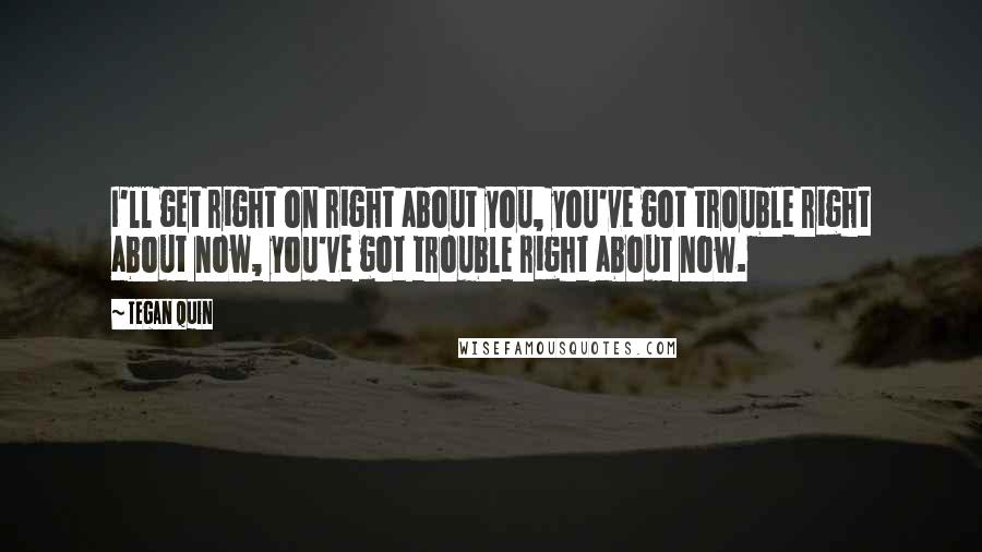 Tegan Quin Quotes: I'll get right on right about you, you've got trouble right about now, you've got trouble right about now.