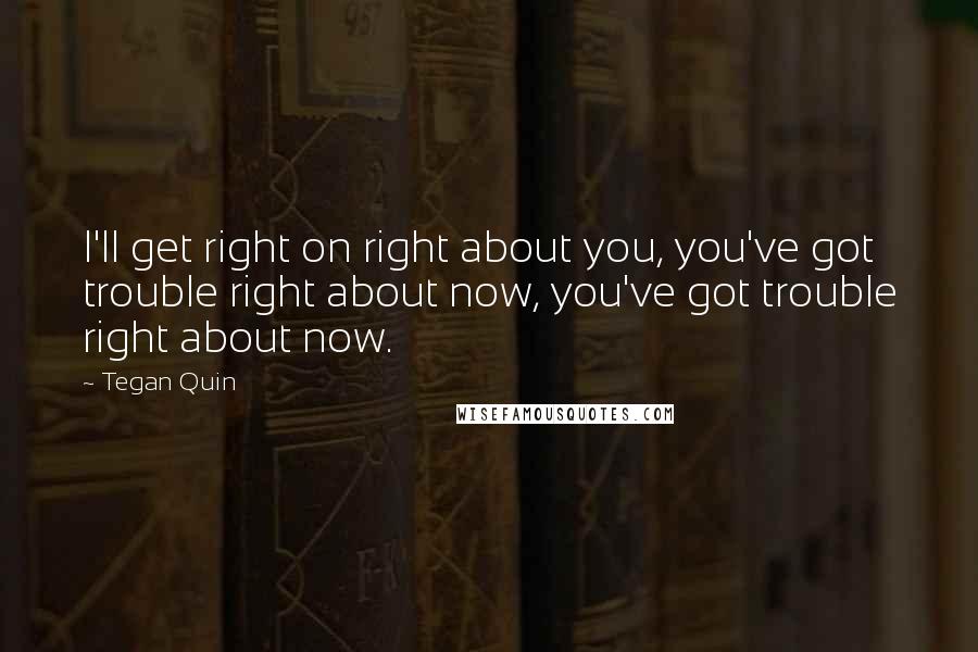 Tegan Quin Quotes: I'll get right on right about you, you've got trouble right about now, you've got trouble right about now.