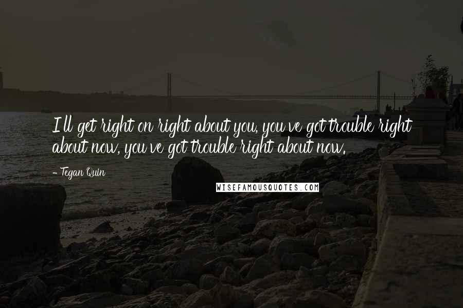 Tegan Quin Quotes: I'll get right on right about you, you've got trouble right about now, you've got trouble right about now.