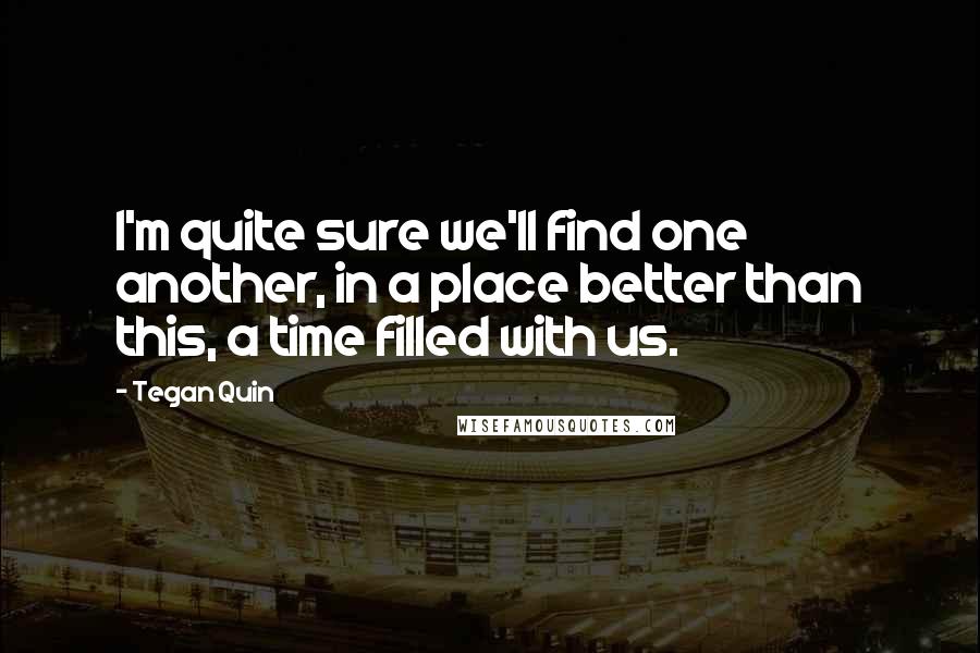 Tegan Quin Quotes: I'm quite sure we'll find one another, in a place better than this, a time filled with us.