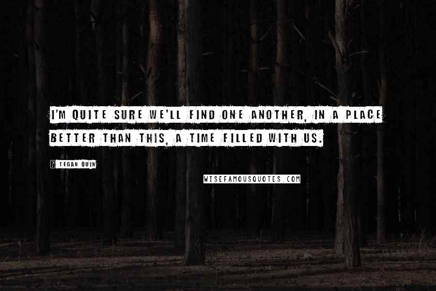 Tegan Quin Quotes: I'm quite sure we'll find one another, in a place better than this, a time filled with us.