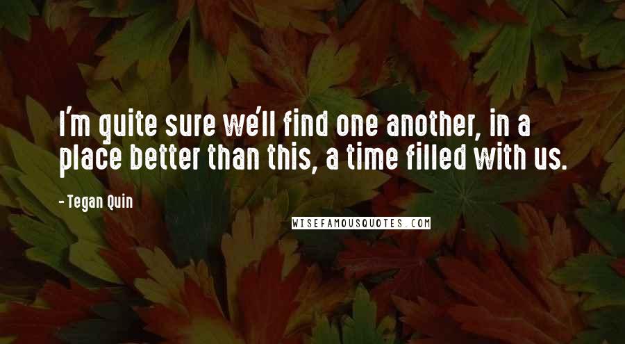 Tegan Quin Quotes: I'm quite sure we'll find one another, in a place better than this, a time filled with us.