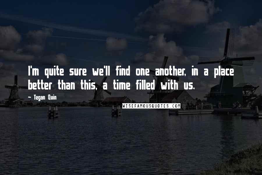 Tegan Quin Quotes: I'm quite sure we'll find one another, in a place better than this, a time filled with us.