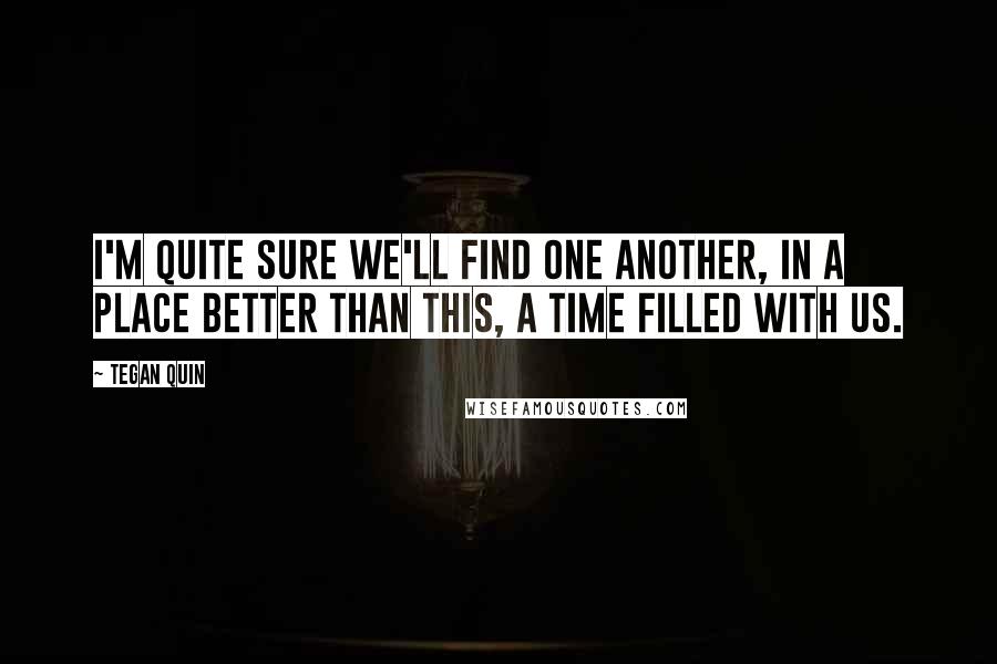 Tegan Quin Quotes: I'm quite sure we'll find one another, in a place better than this, a time filled with us.