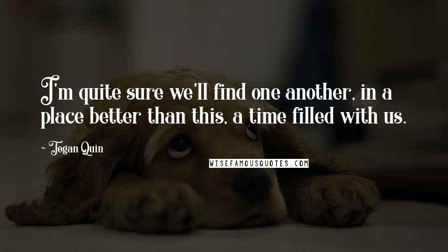 Tegan Quin Quotes: I'm quite sure we'll find one another, in a place better than this, a time filled with us.