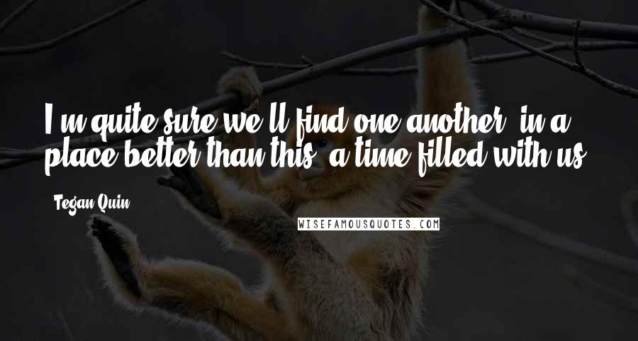 Tegan Quin Quotes: I'm quite sure we'll find one another, in a place better than this, a time filled with us.