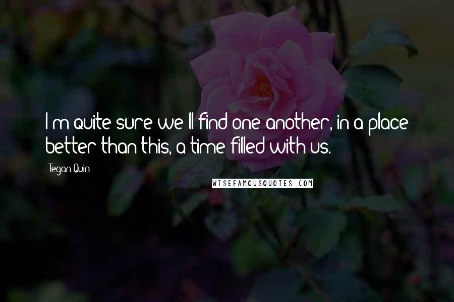 Tegan Quin Quotes: I'm quite sure we'll find one another, in a place better than this, a time filled with us.