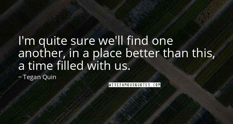 Tegan Quin Quotes: I'm quite sure we'll find one another, in a place better than this, a time filled with us.