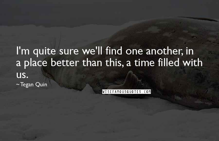 Tegan Quin Quotes: I'm quite sure we'll find one another, in a place better than this, a time filled with us.