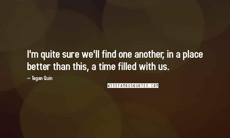 Tegan Quin Quotes: I'm quite sure we'll find one another, in a place better than this, a time filled with us.