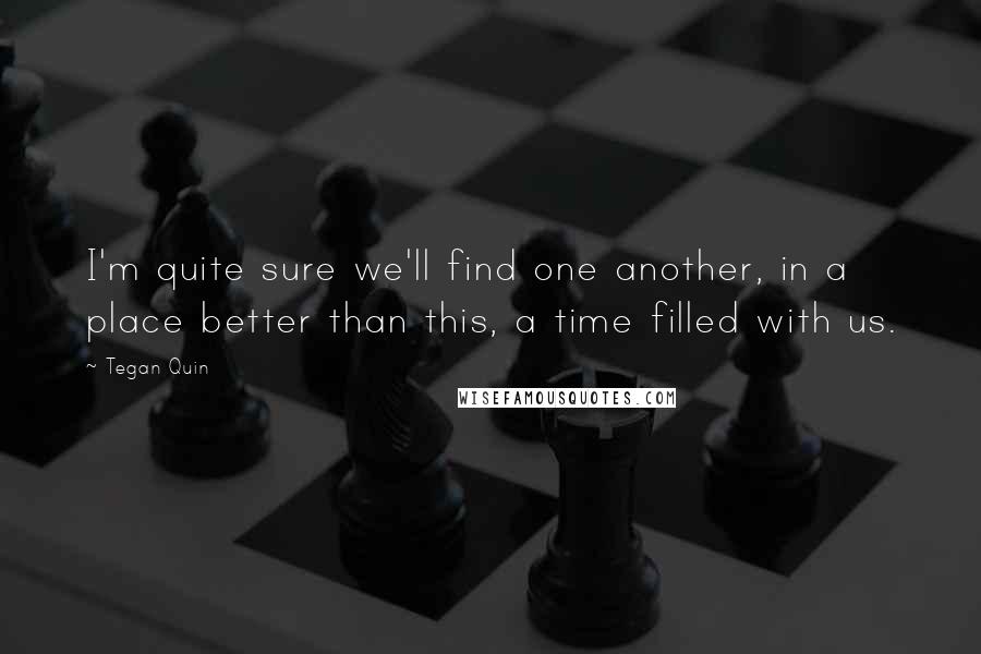 Tegan Quin Quotes: I'm quite sure we'll find one another, in a place better than this, a time filled with us.