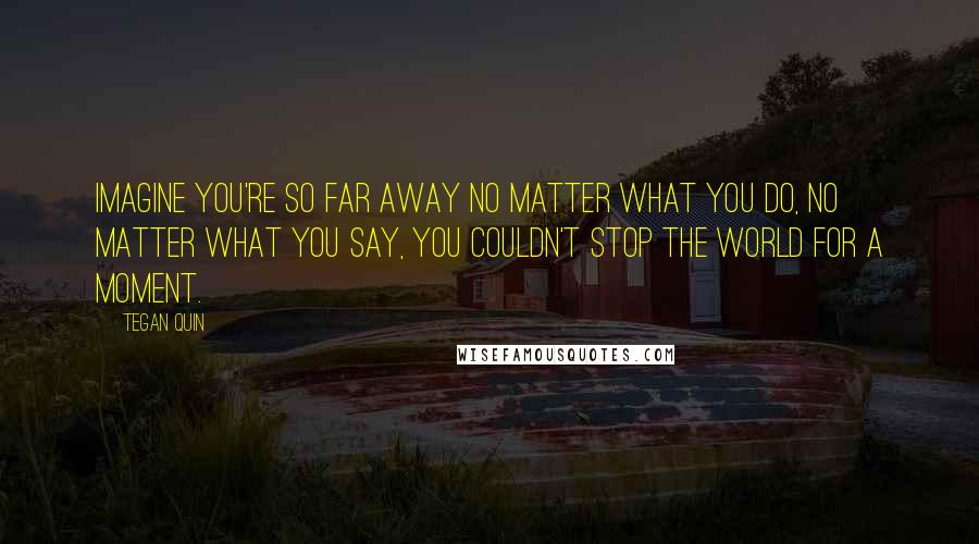 Tegan Quin Quotes: Imagine you're so far away no matter what you do, no matter what you say, you couldn't stop the world for a moment.