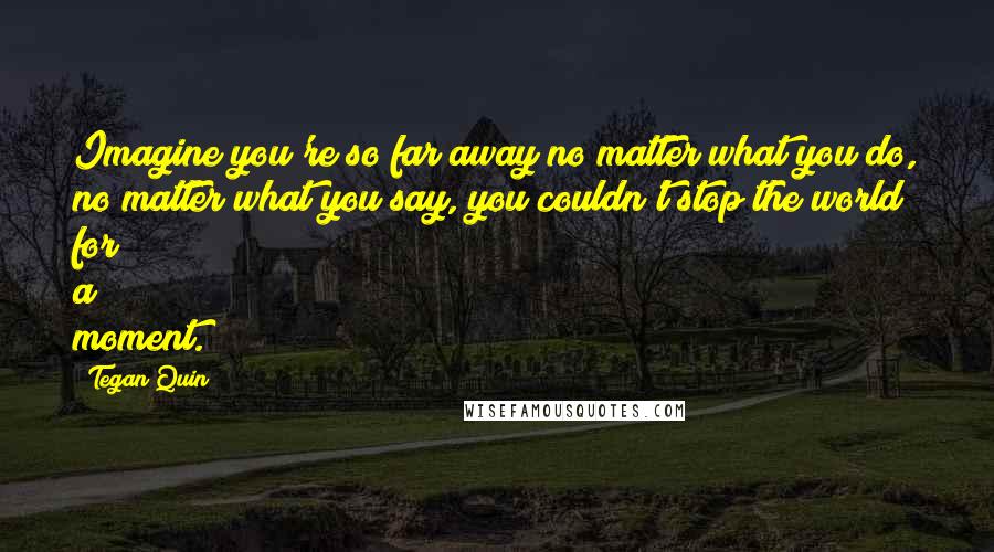 Tegan Quin Quotes: Imagine you're so far away no matter what you do, no matter what you say, you couldn't stop the world for a moment.