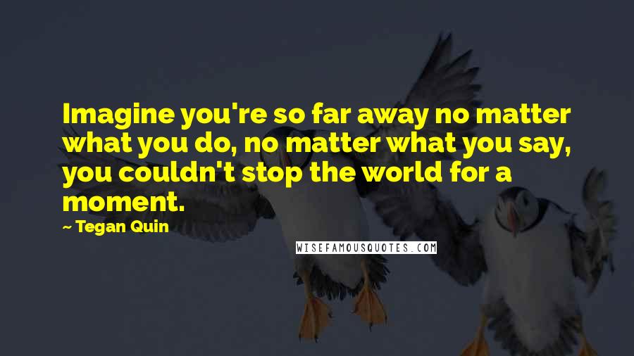 Tegan Quin Quotes: Imagine you're so far away no matter what you do, no matter what you say, you couldn't stop the world for a moment.