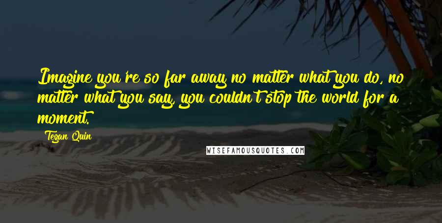 Tegan Quin Quotes: Imagine you're so far away no matter what you do, no matter what you say, you couldn't stop the world for a moment.