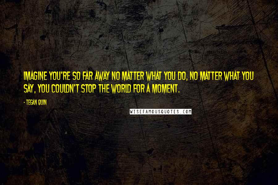 Tegan Quin Quotes: Imagine you're so far away no matter what you do, no matter what you say, you couldn't stop the world for a moment.