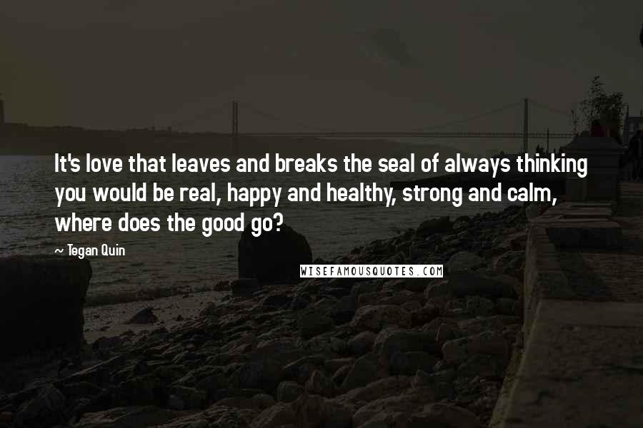 Tegan Quin Quotes: It's love that leaves and breaks the seal of always thinking you would be real, happy and healthy, strong and calm, where does the good go?