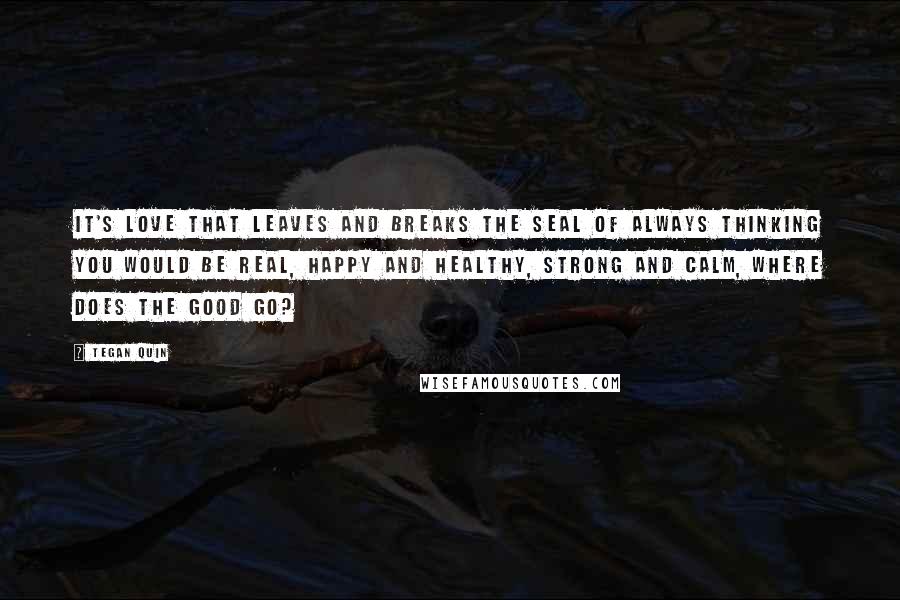 Tegan Quin Quotes: It's love that leaves and breaks the seal of always thinking you would be real, happy and healthy, strong and calm, where does the good go?