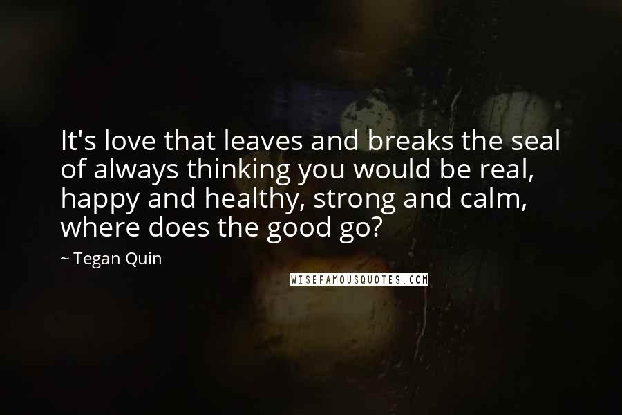 Tegan Quin Quotes: It's love that leaves and breaks the seal of always thinking you would be real, happy and healthy, strong and calm, where does the good go?