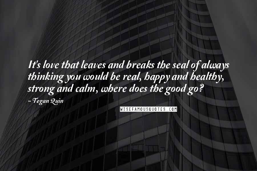 Tegan Quin Quotes: It's love that leaves and breaks the seal of always thinking you would be real, happy and healthy, strong and calm, where does the good go?