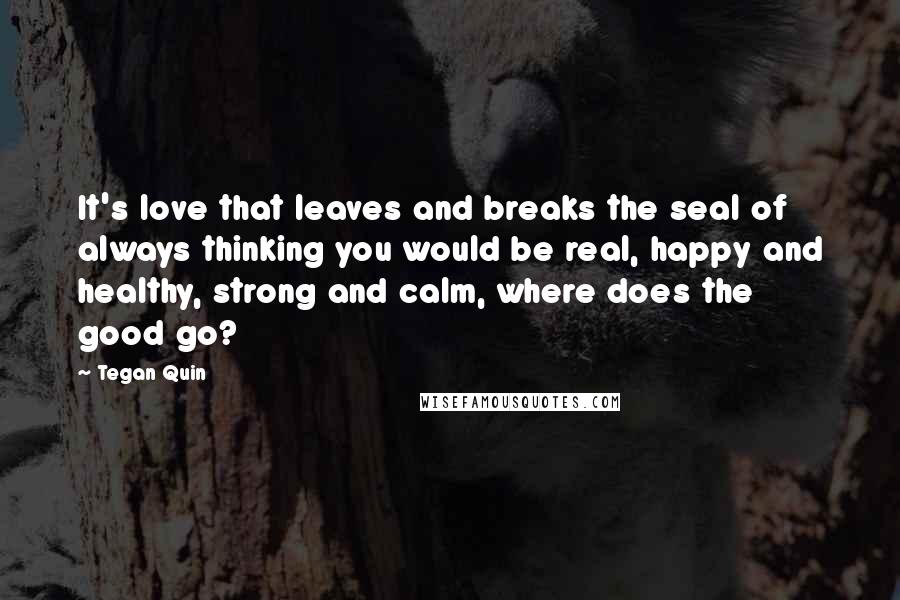 Tegan Quin Quotes: It's love that leaves and breaks the seal of always thinking you would be real, happy and healthy, strong and calm, where does the good go?