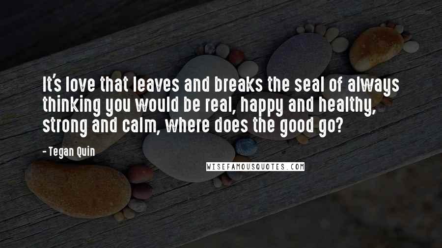 Tegan Quin Quotes: It's love that leaves and breaks the seal of always thinking you would be real, happy and healthy, strong and calm, where does the good go?