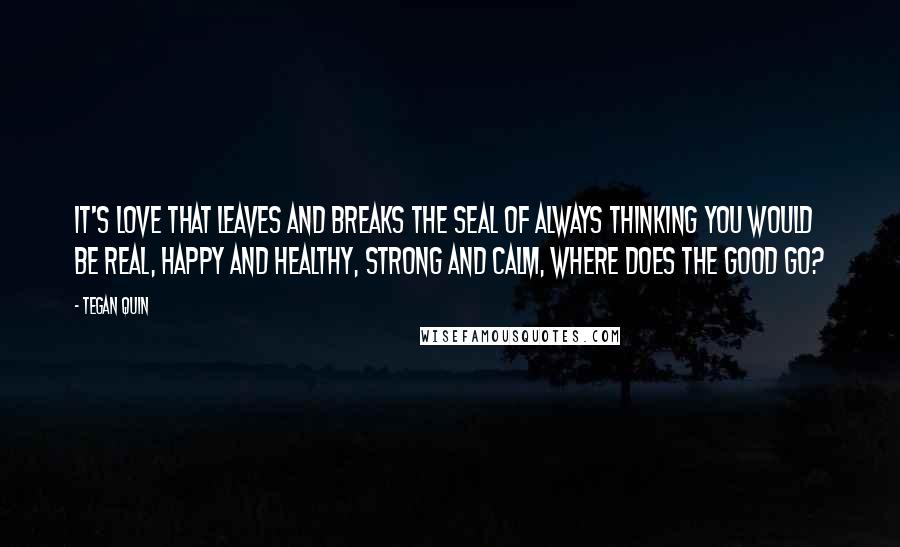 Tegan Quin Quotes: It's love that leaves and breaks the seal of always thinking you would be real, happy and healthy, strong and calm, where does the good go?