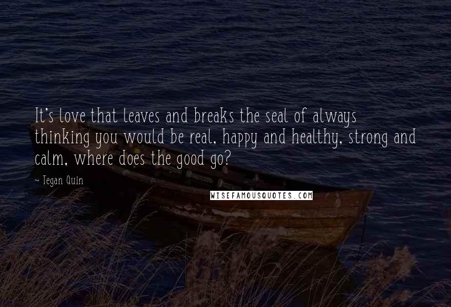 Tegan Quin Quotes: It's love that leaves and breaks the seal of always thinking you would be real, happy and healthy, strong and calm, where does the good go?
