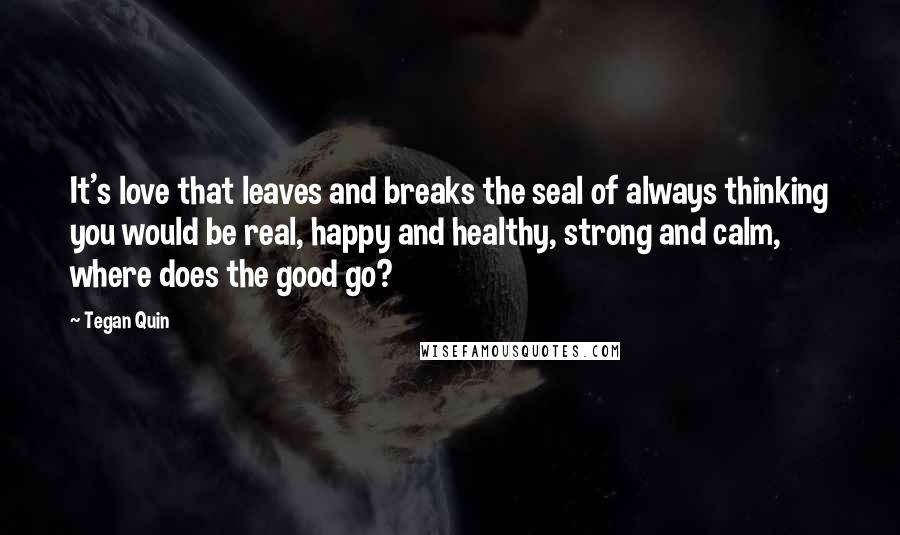 Tegan Quin Quotes: It's love that leaves and breaks the seal of always thinking you would be real, happy and healthy, strong and calm, where does the good go?