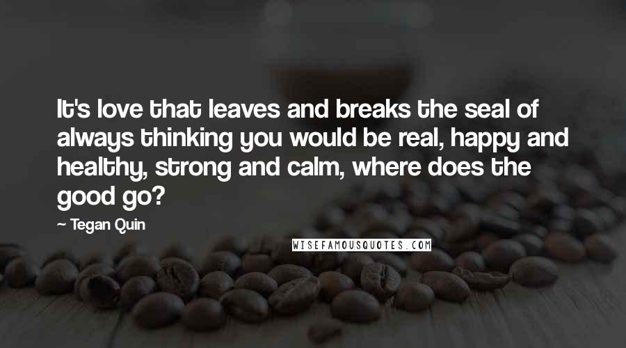 Tegan Quin Quotes: It's love that leaves and breaks the seal of always thinking you would be real, happy and healthy, strong and calm, where does the good go?