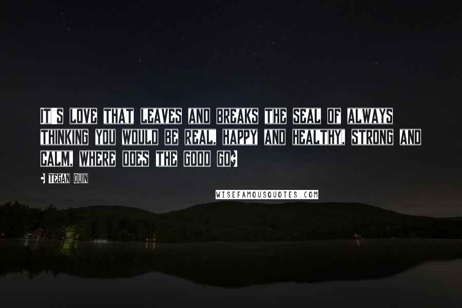 Tegan Quin Quotes: It's love that leaves and breaks the seal of always thinking you would be real, happy and healthy, strong and calm, where does the good go?