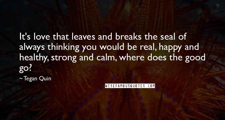 Tegan Quin Quotes: It's love that leaves and breaks the seal of always thinking you would be real, happy and healthy, strong and calm, where does the good go?