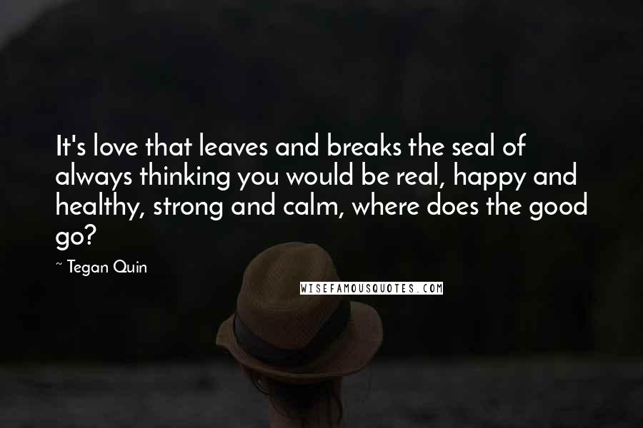 Tegan Quin Quotes: It's love that leaves and breaks the seal of always thinking you would be real, happy and healthy, strong and calm, where does the good go?