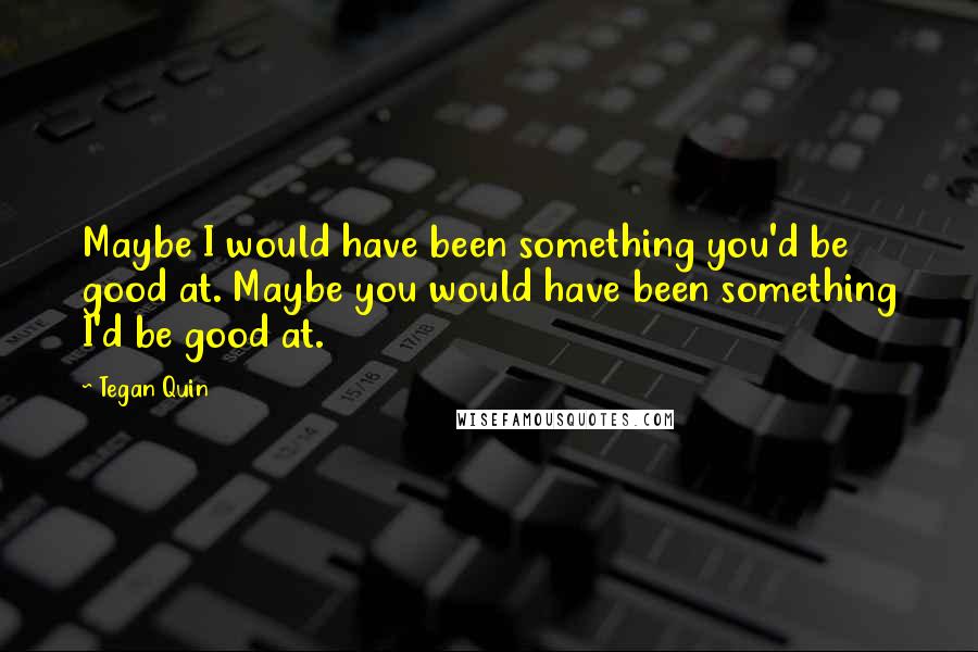 Tegan Quin Quotes: Maybe I would have been something you'd be good at. Maybe you would have been something I'd be good at.