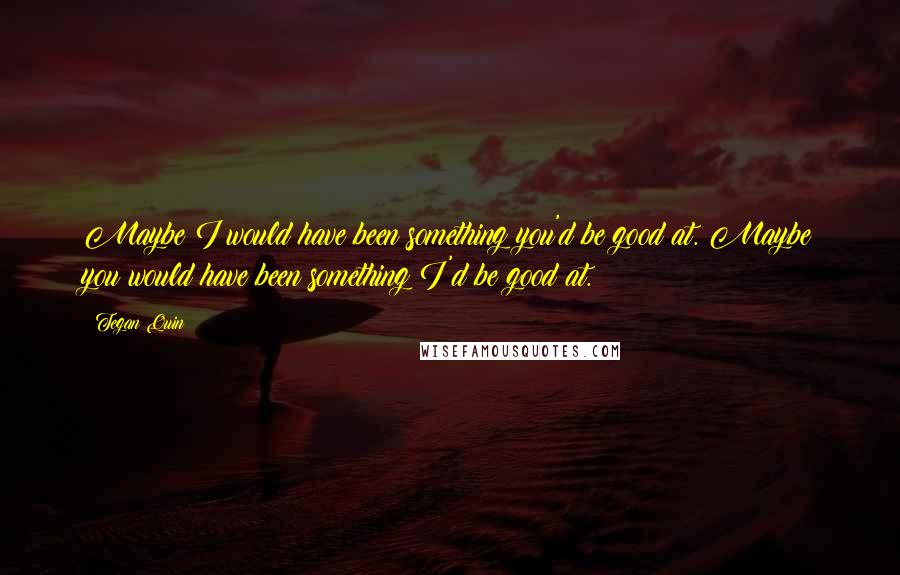 Tegan Quin Quotes: Maybe I would have been something you'd be good at. Maybe you would have been something I'd be good at.