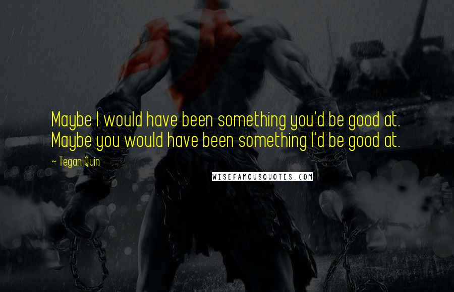 Tegan Quin Quotes: Maybe I would have been something you'd be good at. Maybe you would have been something I'd be good at.