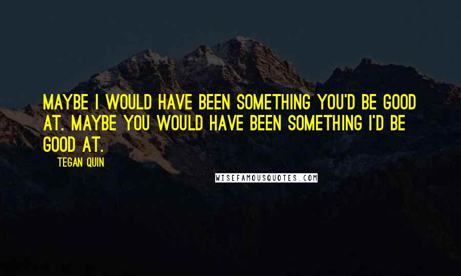 Tegan Quin Quotes: Maybe I would have been something you'd be good at. Maybe you would have been something I'd be good at.