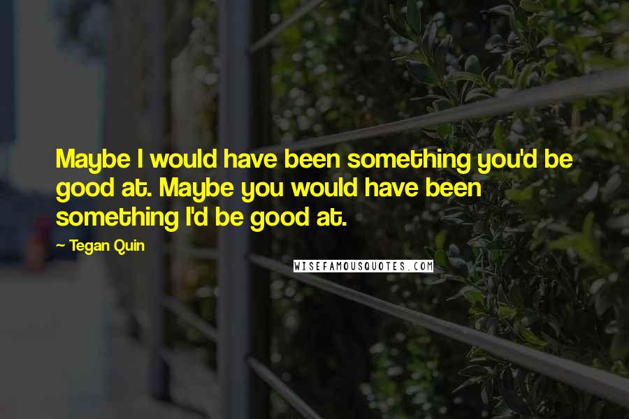 Tegan Quin Quotes: Maybe I would have been something you'd be good at. Maybe you would have been something I'd be good at.