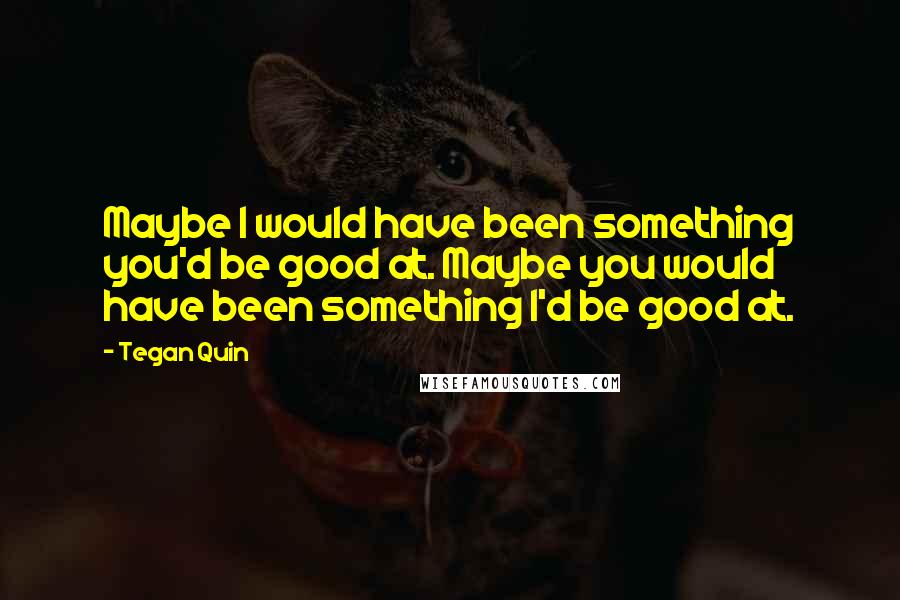 Tegan Quin Quotes: Maybe I would have been something you'd be good at. Maybe you would have been something I'd be good at.