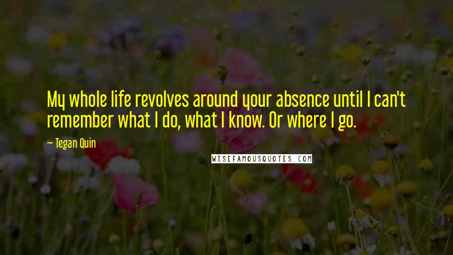 Tegan Quin Quotes: My whole life revolves around your absence until I can't remember what I do, what I know. Or where I go.