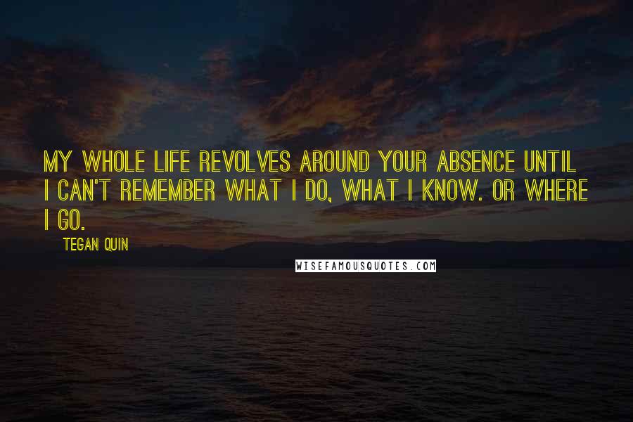 Tegan Quin Quotes: My whole life revolves around your absence until I can't remember what I do, what I know. Or where I go.