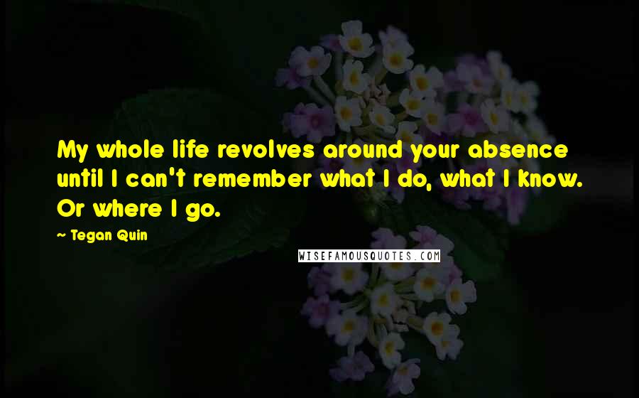 Tegan Quin Quotes: My whole life revolves around your absence until I can't remember what I do, what I know. Or where I go.