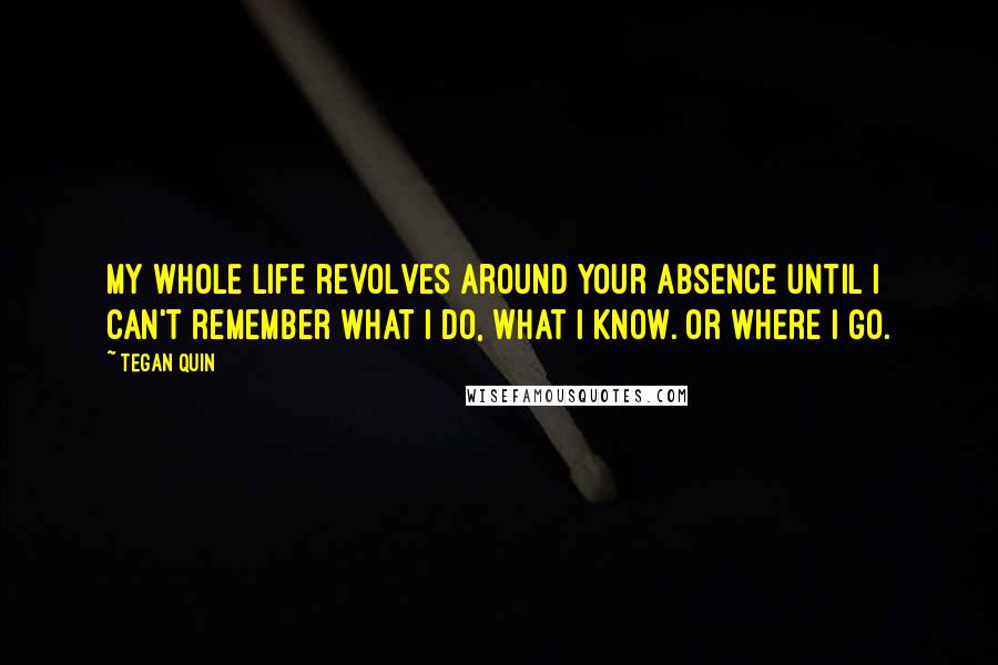 Tegan Quin Quotes: My whole life revolves around your absence until I can't remember what I do, what I know. Or where I go.